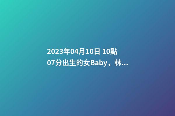 2023年04月10日 10點07分出生的女Baby，林姓八字起名的來